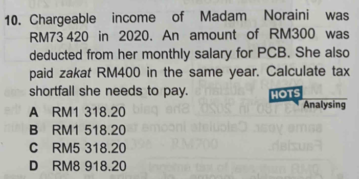 Chargeable income of Madam Noraini was
RM73 420 in 2020. An amount of RM300 was
deducted from her monthly salary for PCB. She also
paid zakat RM400 in the same year. Calculate tax
shortfall she needs to pay. HOTS
A RM1 318.20
Analysing
B RM1 518.20
C RM5 318.20
D RM8 918.20