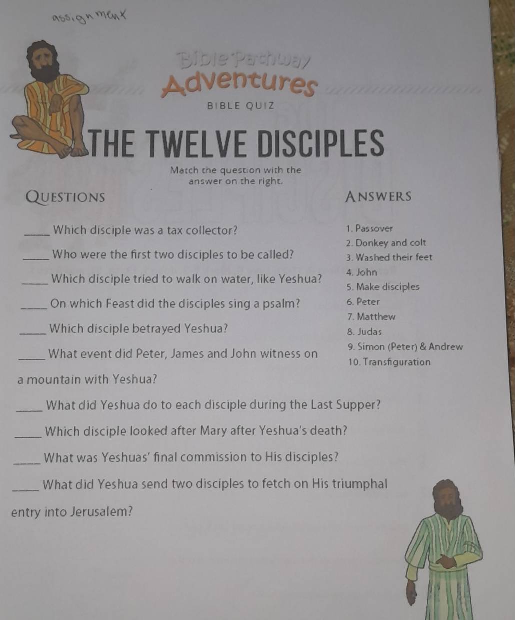 BiblePathway 
Adventures 
BIBLE Q∪IZ 
THE TWELVE DISCIPLES 
Match the question with the 
answer on the right. 
Questions Answers 
_Which disciple was a tax collector? 1. Passover 
2. Donkey and colt 
_Who were the first two disciples to be called? 3. Washed their feet 
4. John 
_Which disciple tried to walk on water, like Yeshua? 5. Make disciples 
_On which Feast did the disciples sing a psalm? 6. Peter 
7. Matthew 
_Which disciple betrayed Yeshua? 8. Judas 
9. Simon (Peter) & Andrew 
_What event did Peter, James and John witness on 10. Transfiguration 
a mountain with Yeshua? 
_What did Yeshua do to each disciple during the Last Supper? 
_Which disciple looked after Mary after Yeshua's death? 
_What was Yeshuas' final commission to His disciples? 
_What did Yeshua send two disciples to fetch on His triumphal 
entry into Jerusalem?