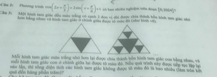 Phương trình cos (2x+ π /3 )=2sin (x+ π /6 )+1 có bao nhiêu nghiệm trên đoạn [0;2024] ? 
Cầu 3: Một hình tam giác đều mâu trầng có cạnh 2 đơn vị dài được chia thành bốn hình tam giác nhỏ 
hơn bằng nhau và hình tam giác ở chính giữa được tô màu đô (như hình vẽ), 
Mỗi hình tam giác màu trầng nhỏ hơn lại được chia thành bốn hình tam giác con bằng nhau, và 
mỗi hình tam giác con ở chính giữa lại được tô màu đò. Nếu quả trình này được tiếp tục lập lại 
sâu lần, thì tổng điện tích các hình tam giác không được tô mâu đó là bao nhiêu (làm tròn kết 
quả đến hàng phần trăm)?