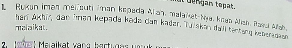 it dengan tepat. 
1. Rukun iman meliputi iman kepada Allah, malaikat-Nya, kitab Allah, Rasul Allah, 
hari Akhir, dan iman kepada kada dan kadar. Tuliskan dalil tentang keberadaan 
malaikat. 
Mala rt g r