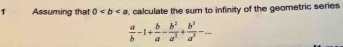 Assuming that 0 , calculate the sum to infinity of the geometric series
 a/b -1+ b/a - b^2/a^2 + b^3/a^3 -...