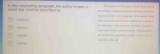 In this concluding paragraph, the author creates a The mines at Chihuahua, South Bass Island.
mood that could be described as and Almeria contained greater treasures than the
original workers ever imagined. Who knows what
A surprised - other amazing rooms full of crystals are waiting in
the darkness? The next time you hold a geode in
B ] cautious. your hand, picture yourself inside, climbing over
c) regretful. and around the sparkling crystals. It's not such a
crazy idea after all!
D ] uplifting.