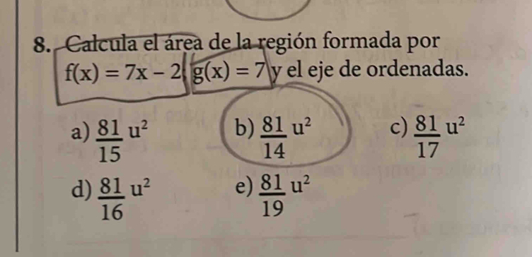 Calcula el área de la región formada por
f(x)=7x-2 g(x)=7 y el eje de ordenadas.
b)
a)  81/15 u^2  81/14 u^2 c)  81/17 u^2
e)
d)  81/16 u^2  81/19 u^2