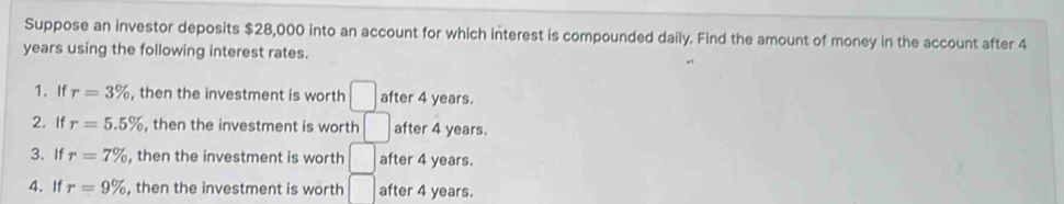 Suppose an investor deposits $28,000 into an account for which interest is compounded daily. Find the amount of money in the account after 4
years using the following interest rates. 
1. If r=3% , then the investment is worth □ after 4 years. 
2. If r=5.5% , then the investment is worth □ after 4 years. 
3. If r=7% , then the investment is worth □ after 4 years. 
4. If r=9% , then the investment is worth □ after 4 years.