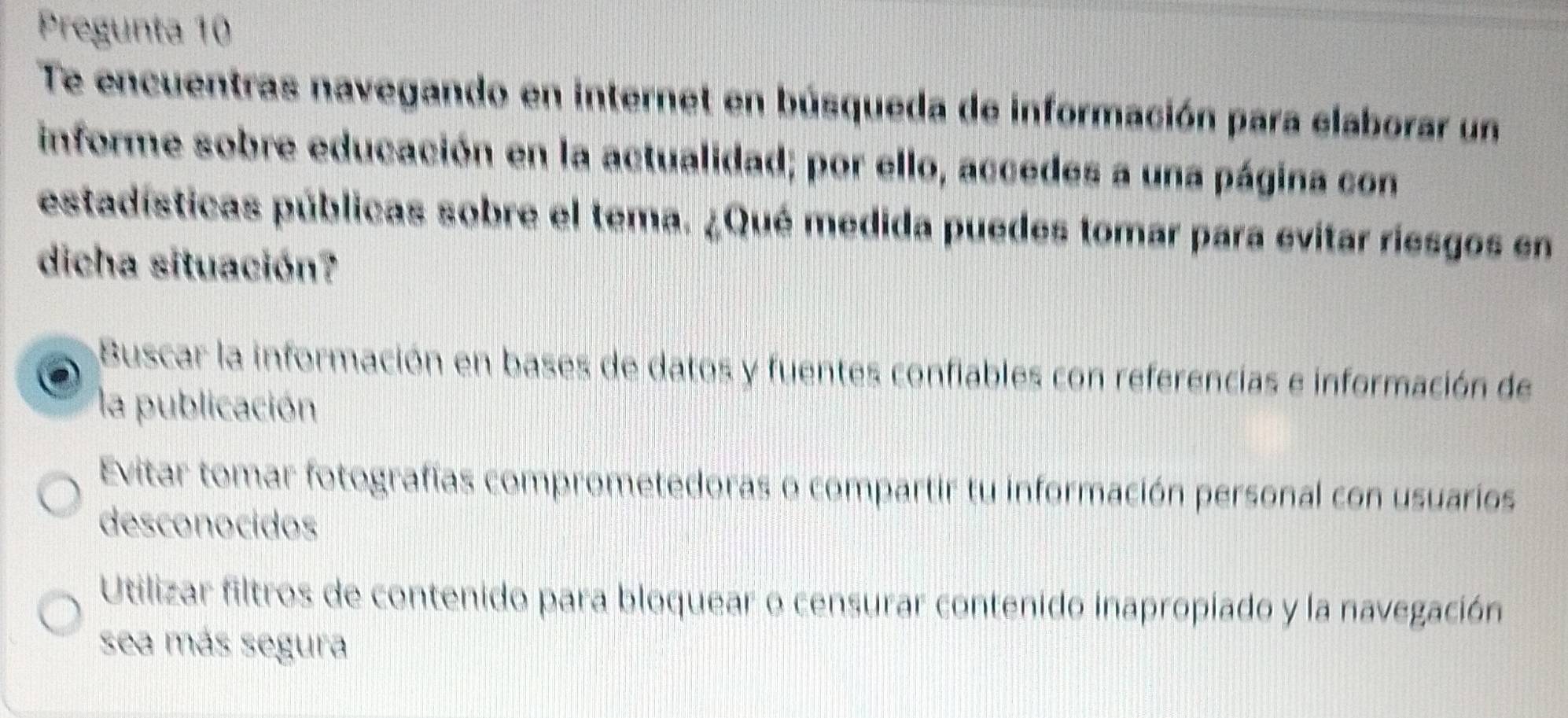 Pregunta 10
Te encuentras navegando en internet en búsqueda de información para elaborar un
informe sobre educación en la actualidad; por ello, accedes a una página con
estadísticas públicas sobre el tema. ¿Qué medida puedes tomar para evitar riesgos en
dicha situación?
Buscar la información en bases de datos y fuentes confiables con referencias e información de
la publicación
Evitar tomar fotografías comprometedoras o compartir tu información personal con usuarios
desconocidos
Utilizar filtros de contenido para bloquear o censurar contenido inapropiado y la navegación
sea más segura