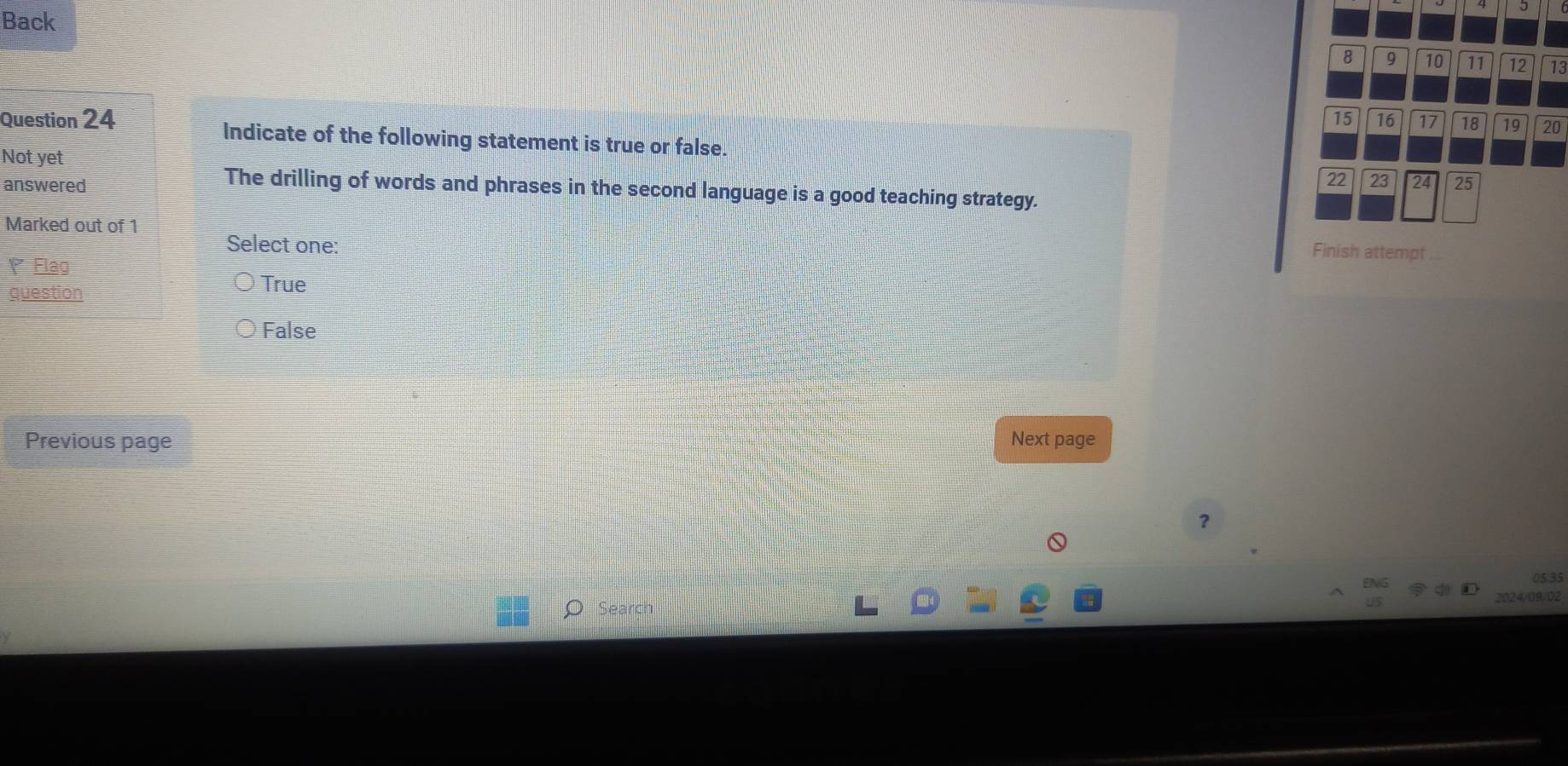 Back
8 9 10 11 12 13
16 17 18 19 20
Question 24 Indicate of the following statement is true or false.
Not yet
22 23 24
answered 25
The drilling of words and phrases in the second language is a good teaching strategy.
Marked out of 1 Finish attempt
Select one:
Flag
question True
False
Previous page Next page
？
Search 2024/09/02