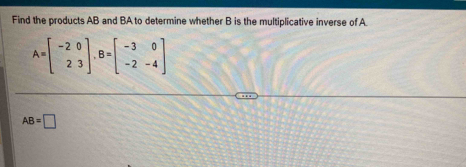 Find the products AB and BA to determine whether B is the multiplicative inverse of A
A=beginbmatrix -2&0 2&3endbmatrix , B=beginbmatrix -3&0 -2&-4endbmatrix
AB=□