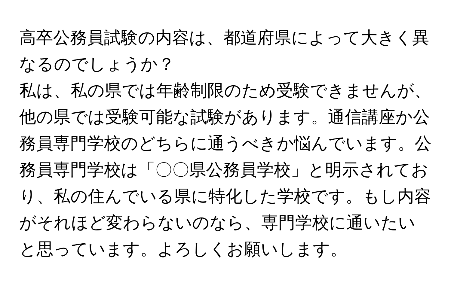 高卒公務員試験の内容は、都道府県によって大きく異なるのでしょうか？  

私は、私の県では年齢制限のため受験できませんが、他の県では受験可能な試験があります。通信講座か公務員専門学校のどちらに通うべきか悩んでいます。公務員専門学校は「〇〇県公務員学校」と明示されており、私の住んでいる県に特化した学校です。もし内容がそれほど変わらないのなら、専門学校に通いたいと思っています。よろしくお願いします。