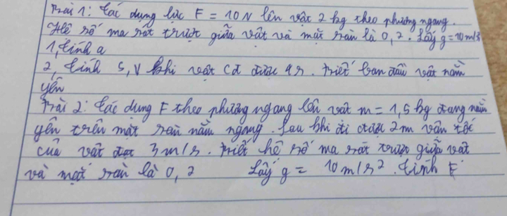 Pain: tat dung luc F=10N Ren yat 2 bg theo plning agang. 
He no' ma nat thct giān vat và mǎx man lào, 2. May g=10m/s^2
ntine a
2 tin s, v Bh neat Ca die 4s. friet fam aai nat nan 
you 
frài 2: Qai dung F theo yhung ugang lan coot m=1,5 by aang mi 
yéu tren mat sei mái ngong. You thi xi caa 2m yan teo 
cud nat 3m/s. miet hé no ma set tou qir nat 
zà maà sai là o, 2 day g=10m/s^2 tinh