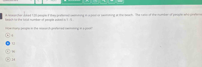 A researcher asked 120 people if they preferred swimming in a pool or swimming at the beach. The ratio of the number of people who preferre
beach to the total number of people asked is 1:5. 
How many people in the research preferred swimming in a pool?
A  6
12
c) 96
D) 24