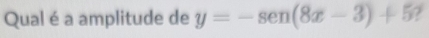 Qual é a amplitude de y=-sen (8x-3)+5 7