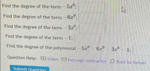 Find the degree of the term -5x^6:□
Find the degree of the term -6x^9:□
Find the degree of the term -3x^8:□
Find the degree of the term -1: □°
Find the degree of the polynomial -5x^6-6x^9-3x^8-1
Question Help: Video Message instructor Post to forum 
Submit Question