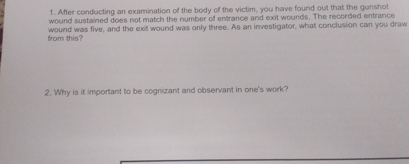 After conducting an examination of the body of the victim, you have found out that the gunshot 
wound sustained does not match the number of entrance and exit wounds. The recorded entrance 
wound was five, and the exit wound was only three. As an investigator, what conclusion can you draw 
from this? 
2. Why is it important to be cognizant and observant in one's work?