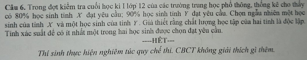 Trong đợt kiểm tra cuối học kì I lớp 12 của các trường trung học phổ thông, thống kê cho thấy 
có 80% học sinh tinh X đạt yêu cầu; 90% học sinh tinh Y đạt yêu cầu. Chọn ngẫu nhiên một học 
sinh của tỉnh X và một học sinh của tỉnh Y. Giả thiết rằng chất lượng học tập của hai tinh là độc lập. 
Tính xác suất để có ít nhất một trong hai học sinh được chọn đạt yêu cầu. 
===-HÉT--- 
Thí sinh thực hiện nghiêm túc quy chế thi. CBCT không giải thích gì thêm.