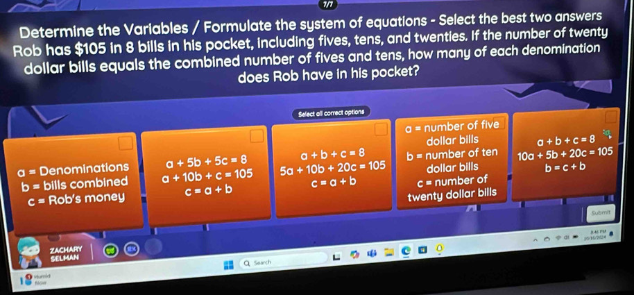 in
Determine the Variables / Formulate the system of equations - Select the best two answers
Rob has $105 in 8 bills in his pocket, including fives, tens, and twenties. If the number of twenty
dollar bills equals the combined number of fives and tens, how many of each denomination
does Rob have in his pocket?
Select all correct options
o= number of five
dollar bills a+b+c=8
a+5b+5c=8 a+b+c=8 b=
a= Denominations a+10b+c=105 5a+10b+20c=105 number of ten 10a+5b+20c=105
dollar bills b=c+b
b= bills combined
c= Rob's money c=a+b c=a+b c= number of
twenty dollar bills
Submit
16/16/224
ZAChARY
SELMAN
Search
Munie fr