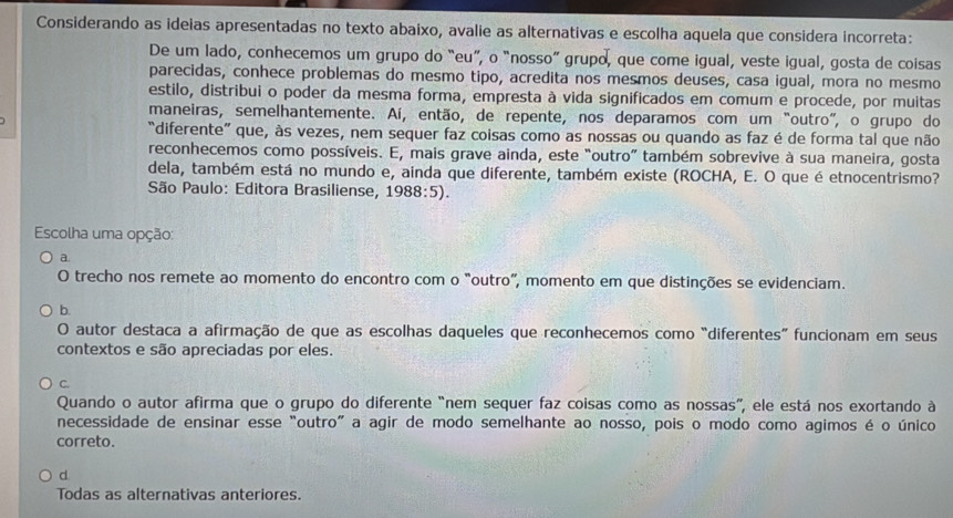 Considerando as ideias apresentadas no texto abaixo, avalie as alternativas e escolha aquela que considera incorreta:
De um lado, conhecemos um grupo do “eu”, o “nosso” grupo, que come igual, veste igual, gosta de coisas
parecidas, conhece problemas do mesmo tipo, acredita nos mesmos deuses, casa igual, mora no mesmo
estilo, distribui o poder da mesma forma, empresta à vida significados em comum e procede, por muitas
maneiras, semelhantemente. Aí, então, de repente, nos deparamos com um "outro”, o grupo do
“diferente” que, às vezes, nem sequer faz coisas como as nossas ou quando as faz é de forma tal que não
reconhecemos como possíveis. E, mais grave ainda, este "outro” também sobrevive à sua maneira, gosta
dela, também está no mundo e, ainda que diferente, também existe (ROCHA, E. O que é etnocentrismo?
São Paulo: Editora Brasiliense, 1988:5).
Escolha uma opção:
a.
O trecho nos remete ao momento do encontro com o “outro”, momento em que distinções se evidenciam.
b.
O autor destaca a afirmação de que as escolhas daqueles que reconhecemos como “diferentes” funcionam em seus
contextos e são apreciadas por eles.
C.
Quando o autor afirma que o grupo do diferente “nem sequer faz coisas como as nossas”, ele está nos exortando à
necessidade de ensinar esse “outro" a agir de modo semelhante ao nosso, pois o modo como agimos é o único
correto.
d
Todas as alternativas anteriores.