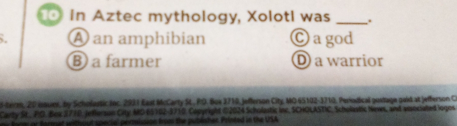 In Aztec mythology, Xoloti was _.
. A an amphibian C agod
B a farmer D a warrior
S-teirm, 20 isaues, by Scholostic toc. 2921 East McCarty St., PO. Box 3710, jefferson City, MO 65102- 3710, Periodical gostage paid at jefferson C
Carty St., PO. Box 2710, Jefierson City MD 65162-3710. Capyright 02024 Scholastic inc, SCHOLASTIC, Scholastic Nevs, and amociated logos
ne fore or farmat without special perrission from the publsher Printed in the USA