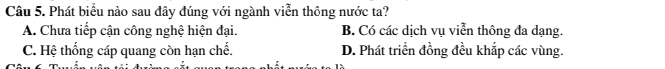 Phát biểu nào sau đây đúng với ngành viễn thông nước ta?
A. Chưa tiếp cận công nghệ hiện đại. B. Có các dịch vụ viễn thông đa dạng.
C. Hệ thống cáp quang còn hạn chế. D. Phát triển đồng đều khắp các vùng.