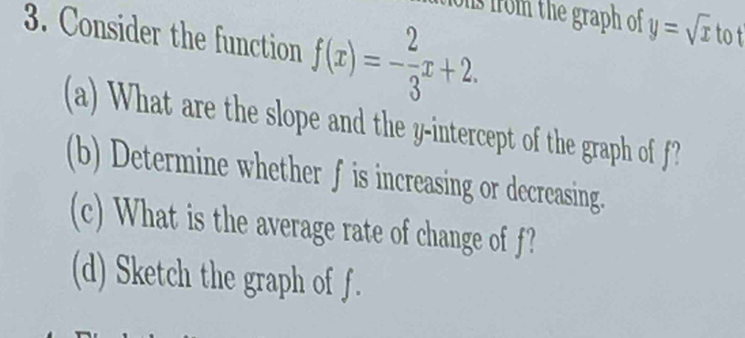 os from the graph of y=sqrt(x)
3. Consider the function f(x)=- 2/3 x+2. tot 
(a) What are the slope and the y-intercept of the graph of f? 
(b) Determine whether f is increasing or decreasing. 
(c) What is the average rate of change of f? 
(d) Sketch the graph of f.