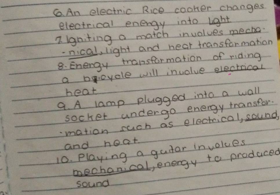 CAn electric Rice cooker changes 
electrical energy into light 
7. igniting a match involues meaha 
- nical, light and hear transformation 
8. Energy transformation of riding 
a boycle will invalue electrical 
heat 
9. A lamp pluaged into a wall 
socket undergo energy transfor. 
mation such as electrical, sound 
and heat 
10. Playing a gutar involues 
mechanical, energy to produced 
sound