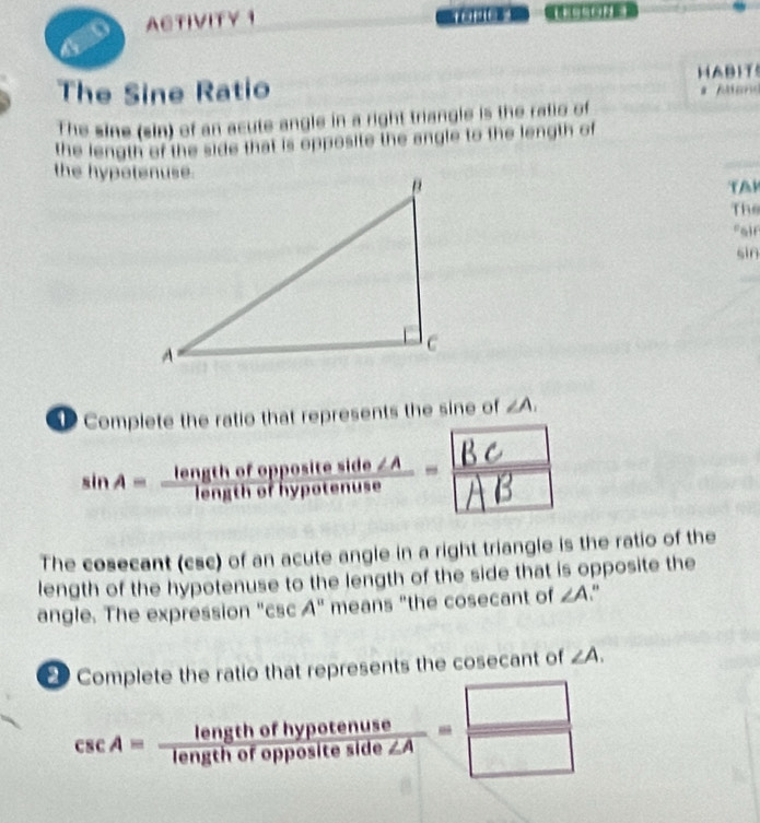 ACTIVITY 1 

a 
The Sine Ratio HABIT 
Aa 
The sine (sin) of an acute angle in a right triangle is the ratio of 
the length of the side that is opposite the angle to the length of 
the hypotenuse. 
TAR 
The 
fair 
sin 
Complete the ratio that represents the sine of ∠ A. 
The cosecant (csc) of an acute angle in a right triangle is the ratio of the 
length of the hypotenuse to the length of the side that is opposite the 
angle. The expression "csc A" means "the cosecant of ∠ A “ 
Complete the ratio that represents the cosecant of ∠ A.
csc A= lengthofhypotenuse/lengthofoppositeside∠ A = □ /□  