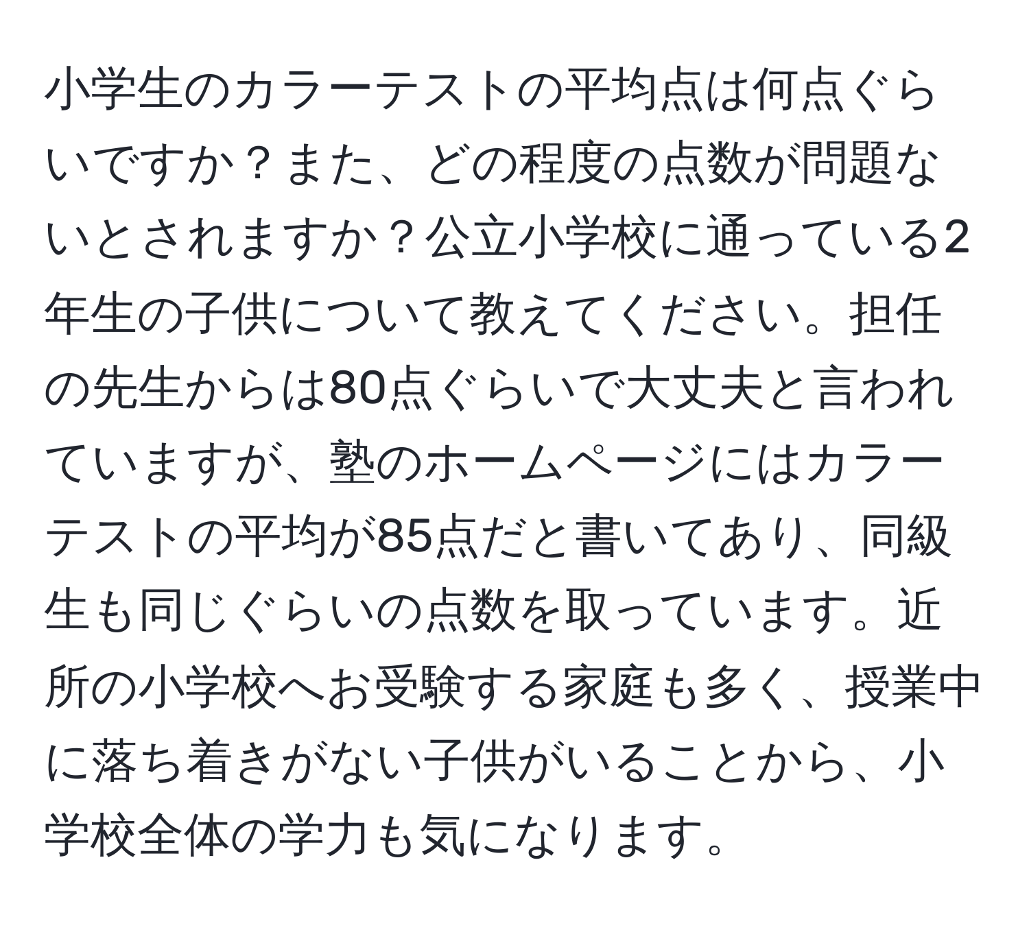 小学生のカラーテストの平均点は何点ぐらいですか？また、どの程度の点数が問題ないとされますか？公立小学校に通っている2年生の子供について教えてください。担任の先生からは80点ぐらいで大丈夫と言われていますが、塾のホームページにはカラーテストの平均が85点だと書いてあり、同級生も同じぐらいの点数を取っています。近所の小学校へお受験する家庭も多く、授業中に落ち着きがない子供がいることから、小学校全体の学力も気になります。