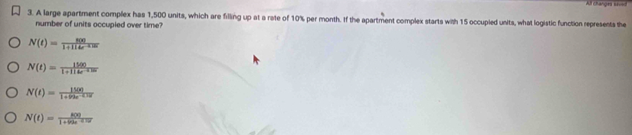 All changes saved
3. A large apartment complex has 1,500 units, which are filling up at a rate of 10% per month. If the apartment complex starts with 15 occupled units, what logistic function represents the
number of units occupied over time?
N(t)= 800/1+114e^(-0.18t) 
N(t)= 1500/1 1+114e^(-0t)
N(t)= 1500/1+99e^(-0.10t) 
N(t)= 800/1+99e^(-0.12t) 