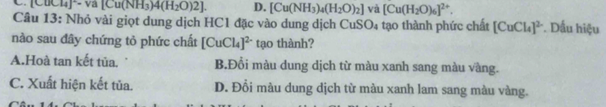 Lu(NH_3)4(H_2O)2]. D. [Cu(NH_3)_4(H_2O)_2] và [Cu(H_2O)_6]^2+. 
Câu 13: Nhỏ vài giọt dung dịch HC1 đặc vào dung dịch CuSO₄ tạo thành phức chất [CuCl_4]^2 *. Dấu hiệu
nào sau đây chứng tỏ phức chất [CuCl_4]^2- tạo thành?
A.Hoà tan kết tủa. B.Đổi màu dung dịch từ màu xanh sang màu vàng.
C. Xuất hiện kết tủa. D. Đổi màu dung dịch từ màu xanh lam sang màu vàng.