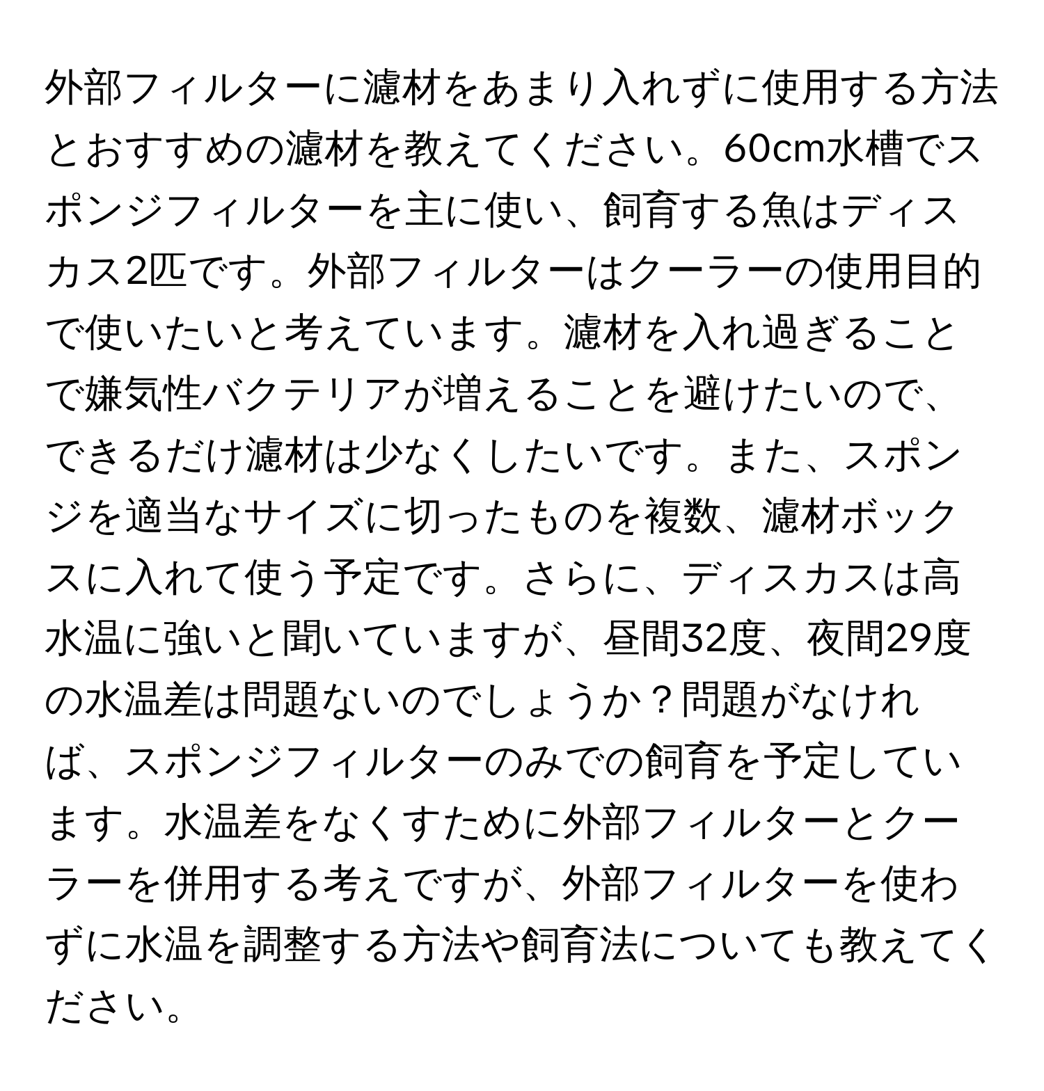 外部フィルターに濾材をあまり入れずに使用する方法とおすすめの濾材を教えてください。60cm水槽でスポンジフィルターを主に使い、飼育する魚はディスカス2匹です。外部フィルターはクーラーの使用目的で使いたいと考えています。濾材を入れ過ぎることで嫌気性バクテリアが増えることを避けたいので、できるだけ濾材は少なくしたいです。また、スポンジを適当なサイズに切ったものを複数、濾材ボックスに入れて使う予定です。さらに、ディスカスは高水温に強いと聞いていますが、昼間32度、夜間29度の水温差は問題ないのでしょうか？問題がなければ、スポンジフィルターのみでの飼育を予定しています。水温差をなくすために外部フィルターとクーラーを併用する考えですが、外部フィルターを使わずに水温を調整する方法や飼育法についても教えてください。