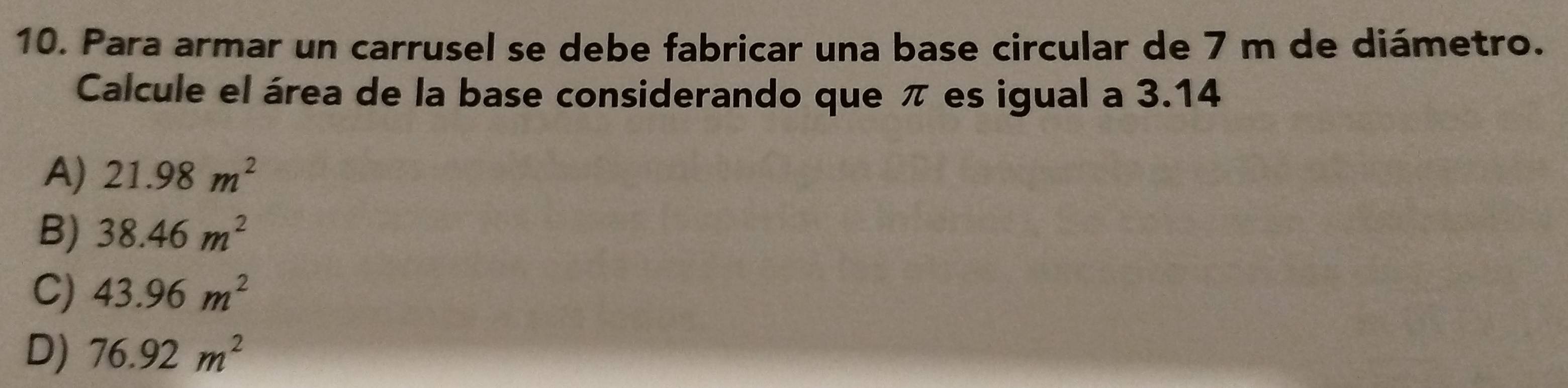 Para armar un carrusel se debe fabricar una base circular de 7 m de diámetro.
Calcule el área de la base considerando que π es igual a 3.14
A) 21.98m^2
B) 38.46m^2
C) 43.96m^2
D) 76.92m^2