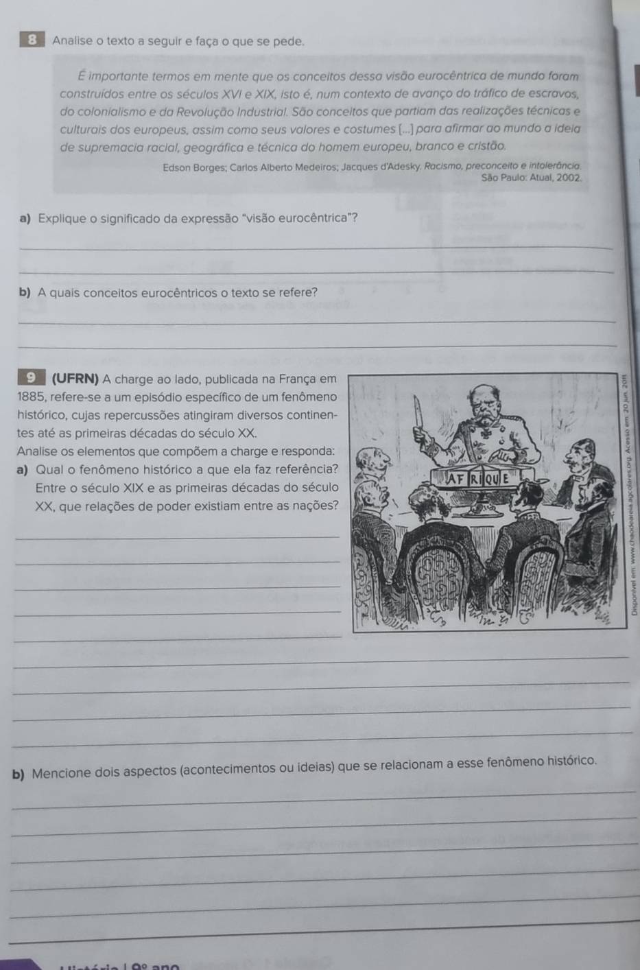 Analise o texto a seguir e faça o que se pede. 
É importante termos em mente que os conceitos dessa visão eurocêntrica de mundo foram 
construídos entre os séculos XVI e XIX, isto é, num contexto de avanço do tráfico de escravos, 
do colonialismo e da Revolução Industrial. São conceitos que partiam das realizações técnicas e 
culturais dos europeus, assim como seus valores e costumes [...] para afirmar ao mundo a ideia 
de supremacia racial, geográfica e técnica do homem europeu, branco e cristão. 
Edson Borges; Carlos Alberto Medeiros; Jacques d'Adesky. Racismo, preconceito e intolerância. 
São Paulo: Atual, 2002. 
a) Explique o significado da expressão "visão eurocêntrica"? 
_ 
_ 
b) A quais conceitos eurocêntricos o texto se refere? 
_ 
_ 
9 (UFRN) A charge ao lado, publicada na França em 
1885, refere-se a um episódio específico de um fenômeno 
histórico, cujas repercussões atingiram diversos continen- 
tes até as primeiras décadas do século XX. 
Analise os elementos que compõem a charge e responda: 
a) Qual o fenômeno histórico a que ela faz referência? 
Entre o século XIX e as primeiras décadas do século 
XX, que relações de poder existiam entre as nações? 
_ 
_ 
_ 
_ 
_ 
_ 
_ 
_ 
_ 
b) Mencione dois aspectos (acontecimentos ou ideias) que se relacionam a esse fenômeno histórico. 
_ 
_ 
_ 
_ 
_ 
_ 
_