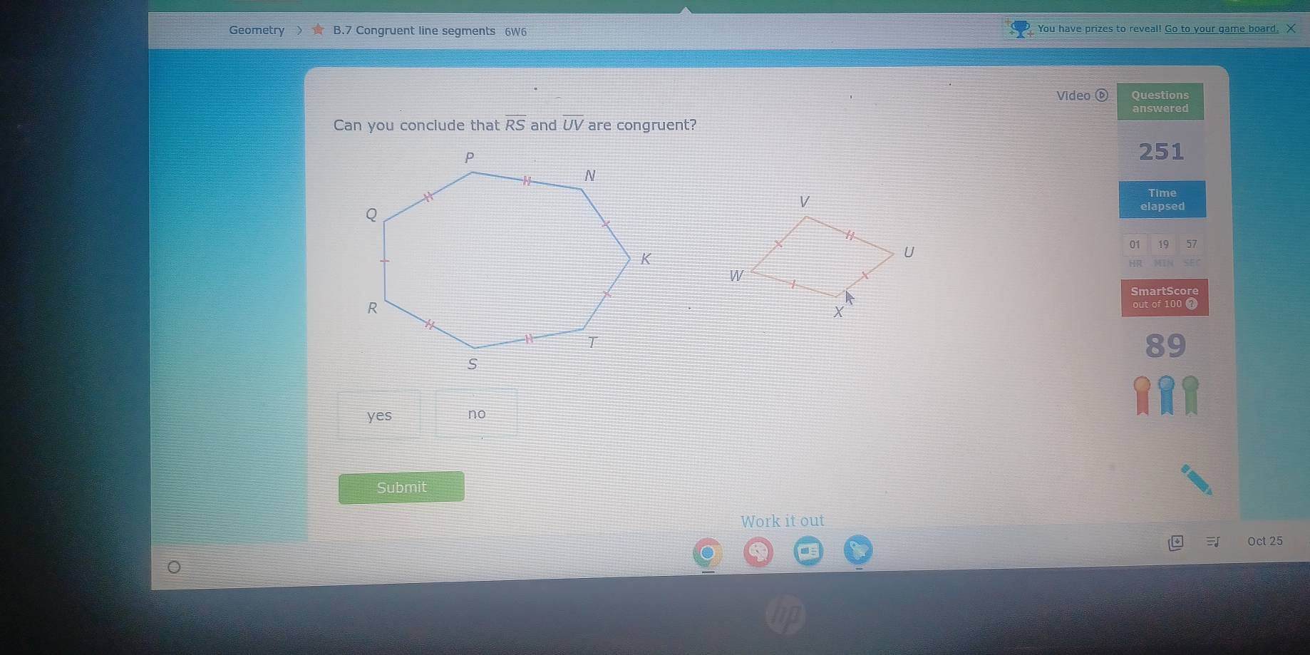 Geometry B.7 Congruent line segments 6W6 You have prizes to reveal! Go to your game board. X
Video ( Questions
answered
Can you conclude that overline RS and overline UV are congruent?
251
Time
elapsed
01 19 57
HR MIN
SmartScore
out of 100 ?
89
yes no
Submit
Work it out
Oct 25