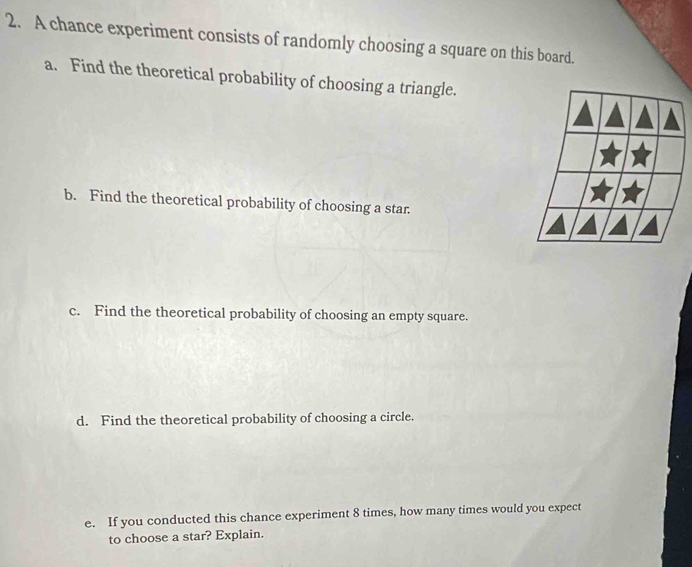 A chance experiment consists of randomly choosing a square on this board. 
a. Find the theoretical probability of choosing a triangle. 
b. Find the theoretical probability of choosing a star. 
c. Find the theoretical probability of choosing an empty square. 
d. Find the theoretical probability of choosing a circle. 
e. If you conducted this chance experiment 8 times, how many times would you expect 
to choose a star? Explain.