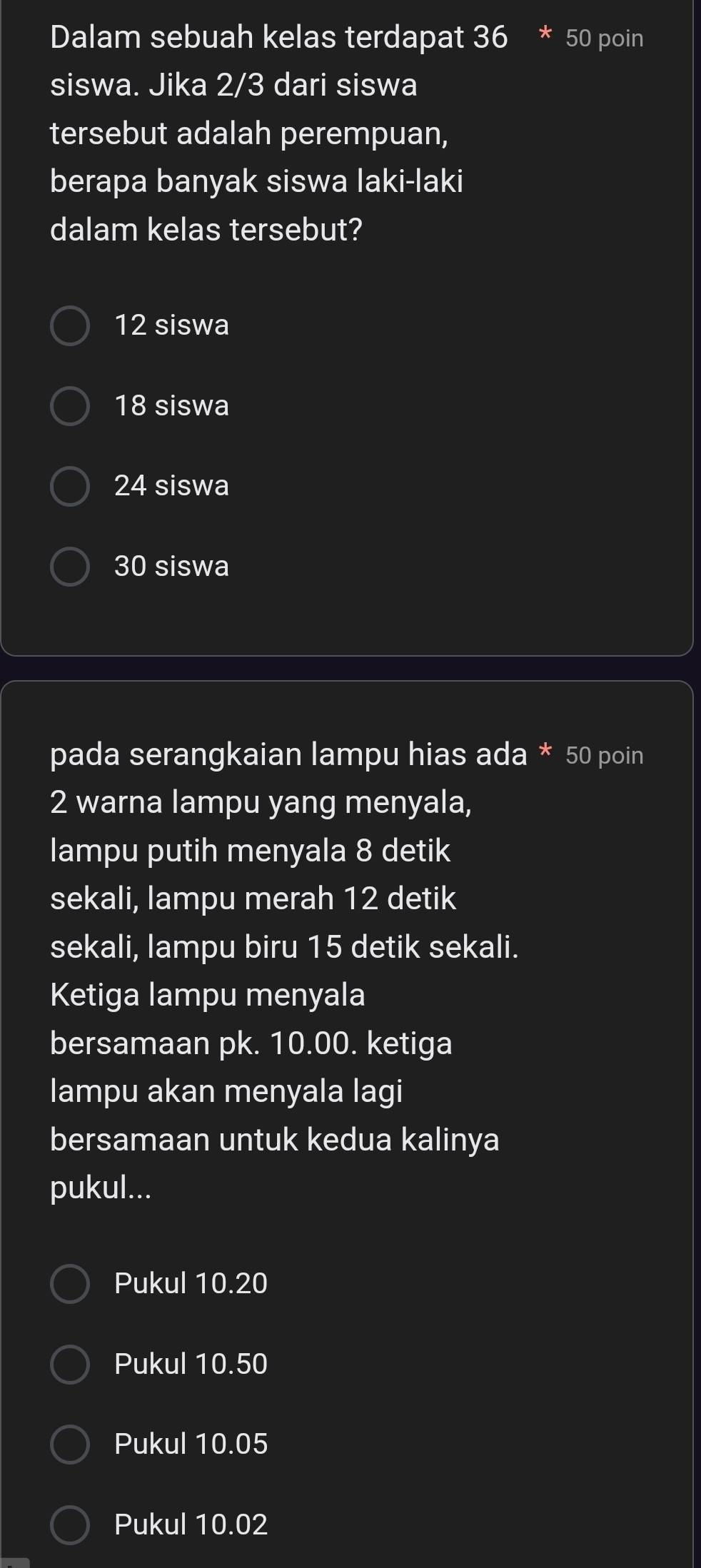 Dalam sebuah kelas terdapat 36 * 50 poin
siswa. Jika 2/3 dari siswa
tersebut adalah perempuan,
berapa banyak siswa laki-laki
dalam kelas tersebut?
12 siswa
18 siswa
24 siswa
30 siswa
pada serangkaian lampu hias ada * 50 poin
2 warna lampu yang menyala,
lampu putih menyala 8 detik
sekali, lampu merah 12 detik
sekali, lampu biru 15 detik sekali.
Ketiga lampu menyala
bersamaan pk. 10.00. ketiga
lampu akan menyala lagi
bersamaan untuk kedua kalinya
pukul...
Pukul 10.20
Pukul 10.50
Pukul 10.05
Pukul 10.02