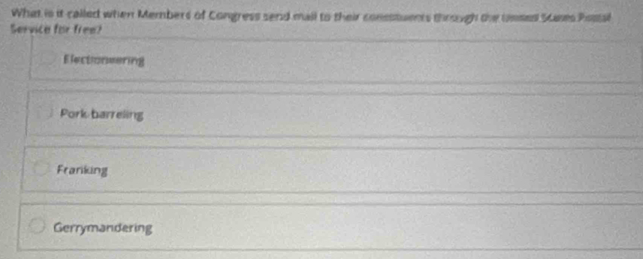 What is it called when Members of Congress send mail to their consstuents through the umses Scases Psstal
Service for free?
Electionmering
Pork barreling
Franiking
Gerrymandering