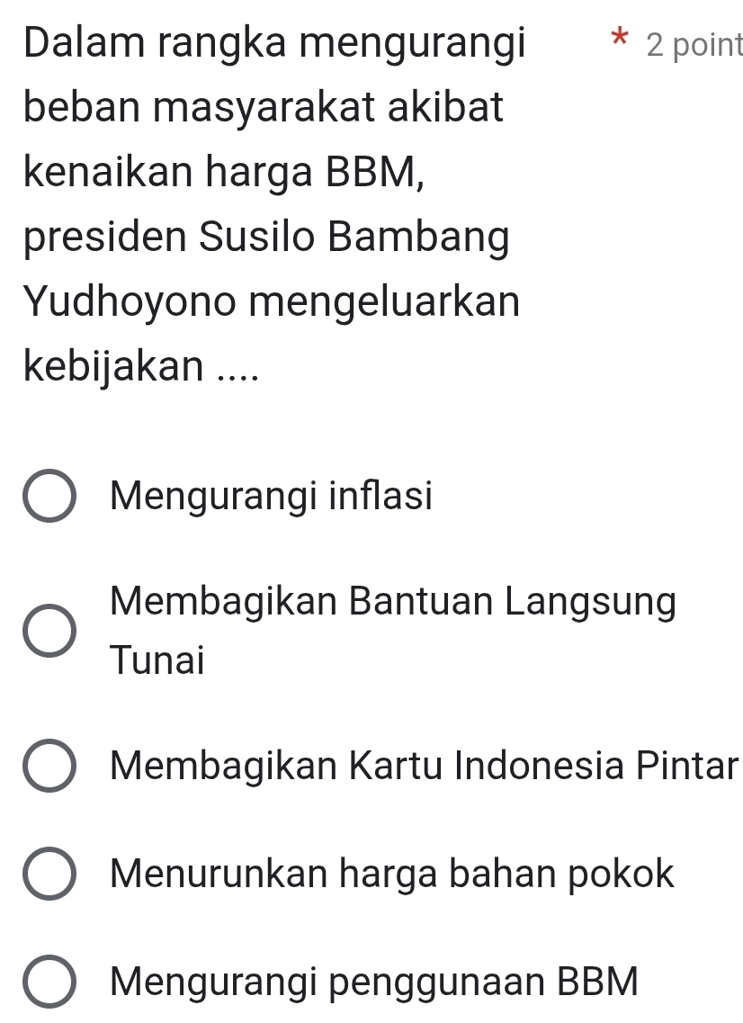 Dalam rangka mengurangi 2 point
beban masyarakat akibat
kenaikan harga BBM,
presiden Susilo Bambang
Yudhoyono mengeluarkan
kebijakan ....
Mengurangi inflasi
Membagikan Bantuan Langsung
Tunai
Membagikan Kartu Indonesia Pintar
Menurunkan harga bahan pokok
Mengurangi penggunaan BBM