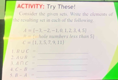 ACTIVITY: Try These! 
Consider the given sets. Write the elements of 
the resulting set in each of the following.
A= -3,-2,-1,0,1,2,3,4,5
R= whole numbers less than 5
C= 1,3,5,7,9,11
1. B∪ C= _ 
2. A∪ B= _ 
3. A∩ C= _ 
4. C-B= _ 
5. B-A= _