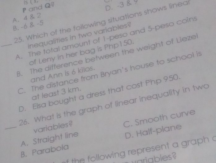 is
D. -3 &
P and Q? (1,
A. 4 & 2
25. Which of the following situations shows linear
B. -6 & -5
inequalities in two variables?
_A. The total amount of 1-peso and 5-peso coins
of Leny in her bag is Php150.
B. The difference between the weight of Lieze
C. The distance from Bryan's house to school is
and Ann is 6 kilos.
D. Elsa bought a dress that cost Php 950.
at least 3 km.
26. What is the graph of linear inequality in two
variables?
_A. Straight line C. Smooth curve
B. Parabola D. Half-plane
f the following represent a graph c
wariables?