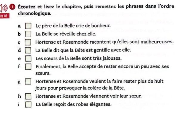 Écoutez et lisez le chapitre, puis remettez les phrases dans l'ordre 
ste 09 chronologique. 
a Le père de la Belle crie de bonheur. 
b La Belle se réveille chez elle. 
C Hortense et Rosemonde racontent qu'elles sont malheureuses. 
d La Belle dit que la Bête est gentille avec elle. 
e Les sœurs de la Belle sont très jalouses. 
f ) Finalement, la Belle accepte de rester encore un peu avec ses 
sœurs. 
g □ Hortense et Rosemonde veulent la faire rester plus de huit 
jours pour provoquer la colère de la Bête. 
h □ Hortense et Rosemonde viennent voir leur sœur. 
i □ La Belle reçoit des robes élégantes.