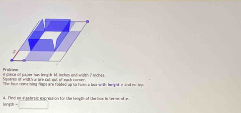 Problem A piece of paper has length 16 inches and width 7 inches. 
Squares of width z are cut out of each corner. 
The four remaining flaps are folded up to form a box with height x and no top. 
A. Find an algebraic expression for the length of the box in terms of z
length = □