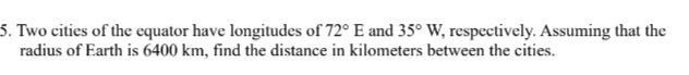 Two cities of the equator have longitudes of 72°E and 35°W, , respectively. Assuming that the 
radius of Earth is 6400 km, find the distance in kilometers between the cities.