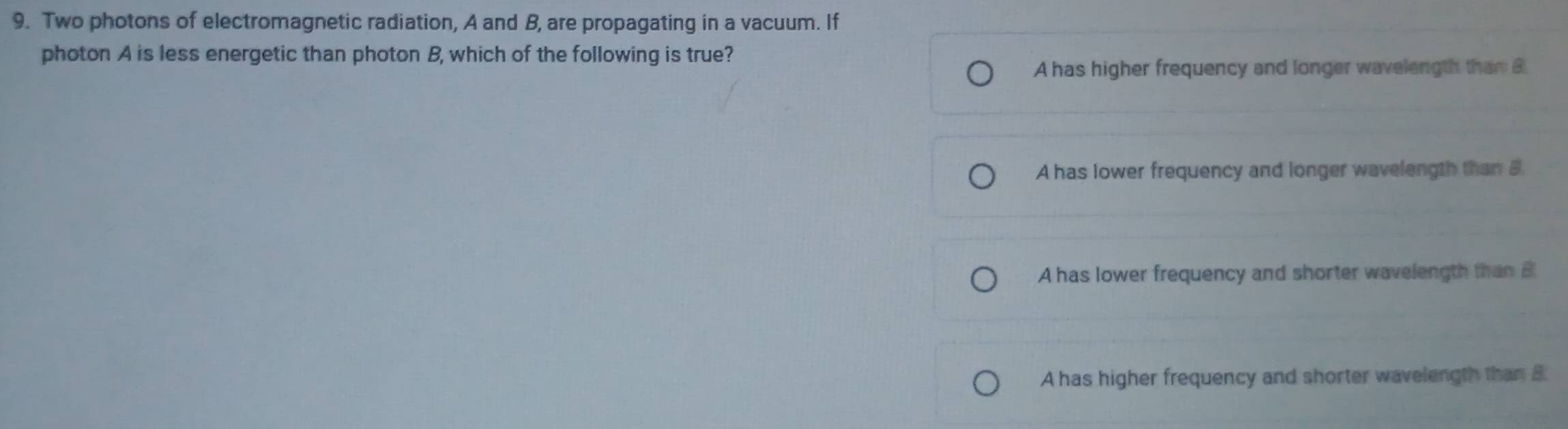 Two photons of electromagnetic radiation, A and B, are propagating in a vacuum. If
photon A is less energetic than photon B, which of the following is true?
A has higher frequency and longer wavelength than B
A has lower frequency and longer wavelength than 5
A has lower frequency and shorter wavelength than B
A has higher frequency and shorter wavelength than B