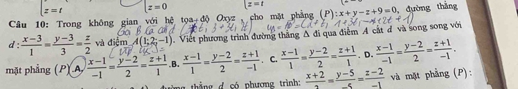 z=t
lz=0
x=t
Câu 10: Trong không gian với hệ toa_+dhat o Oxyz cho mặt phẳng (P): :x+y-z+9=0 , đường thắng
d:  (x-3)/1 = (y-3)/3 = z/2  và dier A(1;2;-1) Viết phương trình đường thắng Δ đi qua điểm A cắt đ và song song với
mặt phẳng (P) A  (x-1)/-1 = (y-2)/2 = (z+1)/1  .B.  (x-1)/1 = (y-2)/2 = (z+1)/-1 . C.  (x-1)/1 = (y-2)/2 = (z+1)/1 . D.  (x-1)/-1 = (y-2)/2 = (z+1)/-1 . 
ng thắng d có phương trình:  (x+2)/2 = (y-5)/-5 = (z-2)/-1  và mặt phẳng (P):