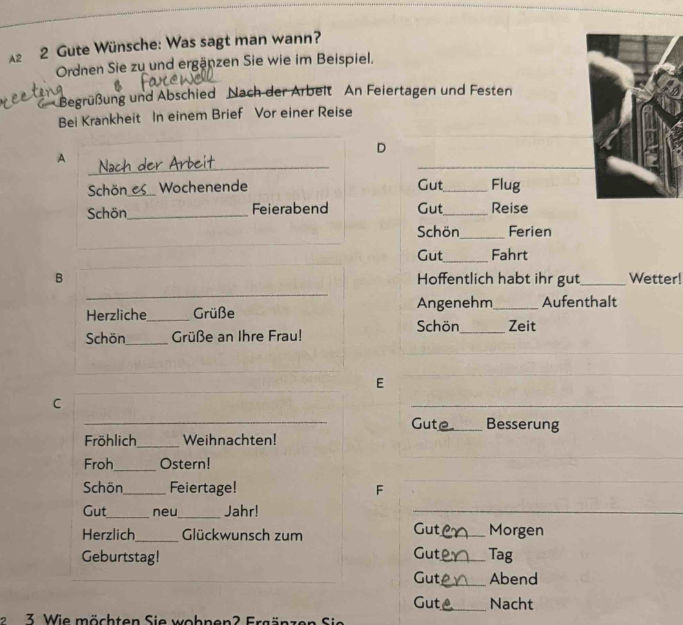 2 2 Gute Wünsche: Was sagt man wann? 
Ordnen Sie zu und ergänzen Sie wie im Beispiel. 
* Begrüßung und Abschied Nach der Arbeit An Feiertagen und Festen 
Bei Krankheit In einem Brief Vor einer Reise 
D 
_ 
_ 
A Nach der Ä_ 
Schön_ e Wochenende Gut_ Flug 
Schön_ Feierabend Gut_ Reise 
_ 
Schön_ Ferien 
_ 
_ 
Gut_ Fahrt 
B Hoffentlich habt ihr gut_ Wetter! 
_ 
Herzliche_ Grüße Angenehm_ Aufenthalt 
Schön_ Zeit 
_ 
Schön_ Grüße an Ihre Frau! 
_ 
_ 
E 
_ 
_ 
C 
_ 
_ Gut_ Besserung 
Fröhlich_ Weihnachten! 
Froh_ Ostern! 
_ 
Schön_ Feiertage! F 
_ 
Gut_ neu_ Jahr! 
_ 
Herzlich_ Glückwunsch zum 
Gut_ Morgen 
Geburtstag! Gut_ Tag 
Gut_ Abend 
Gut_ Nacht 
2 3 W ie öchten Sie wohnen 2 Er g ä en