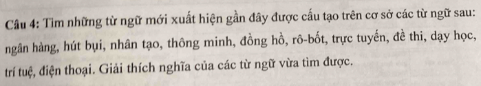 Tìm những từ ngữ mới xuất hiện gần đây được cấu tạo trên cơ sở các từ ngữ sau: 
ngân hàng, hút bụi, nhân tạo, thông minh, đồng hồ, rô-bốt, trực tuyến, đề thi, dạy học, 
trí tuệ, điện thoại. Giải thích nghĩa của các từ ngữ vừa tìm được.