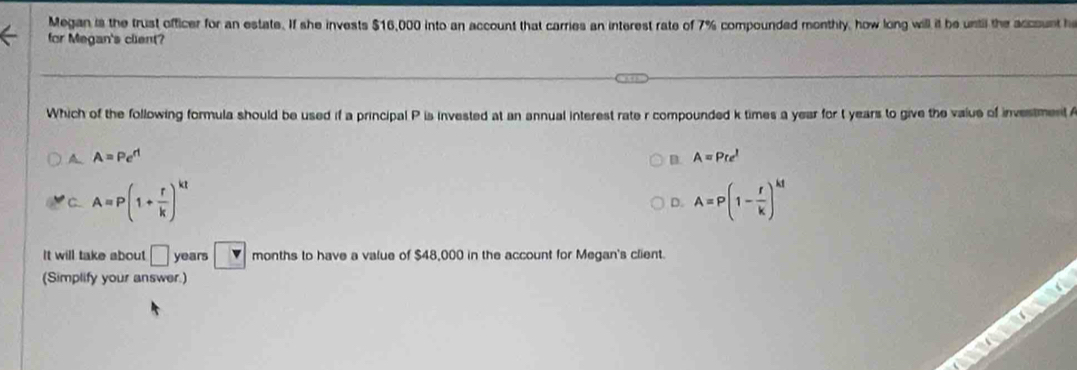 Megan is the trust officer for an estate. If she invests $16,000 into an account that carries an interest rate of 7% compounded monthly, how long will it be until the account h
for Megan's client?
Which of the following formula should be used if a principal P is invested at an annual interest rate r compounded k times a year for t years to give the value of investment
A A=Pe^(rt)
D. A=Pre^l
C A=P(1+ r/k )^kt
D. A=P(1- r/k )^kt
It will take about □ years □ v months to have a value of $48,000 in the account for Megan's client.
(Simplify your answer.)