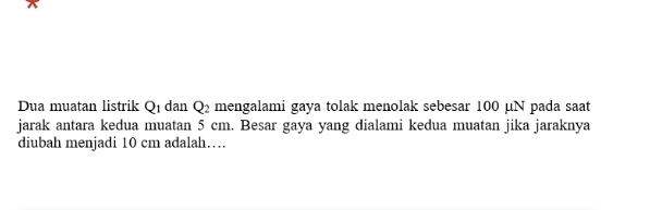 Dua muatan listrik Q_1 dan Q_2 mengalami gaya tolak menolak sebesar 100 μN pada saat 
jarak antara kedua muatan 5 cm. Besar gaya yang dialami kedua muatan jika jaraknya 
diubah menjadi 10 cm adalah…