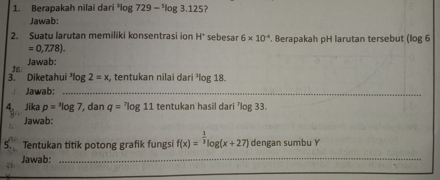 Berapakah nilai dari^3log 729-^5log 3.125 2 
Jawab: 
2. Suatu larutan memiliki konsentrasi ion H^+ sebesar 6* 10^(-4). Berapakah pH larutan tersebut (log 6
=0,7.78). 
Jawab: 
†6 
3. Diketahui^3log 2=x , tentukan nilai dari^3log 18. 
Jawab:_ 
_ 
4. Jika p=^3log 7 , dan q=^7log 11 tentukan hasil dari^7log 33. 
Jawab: 
5. Tentukan titik potong grafik fungsi f(x)=^ 1/3 log (x+27) dengan sumbu Y
Jawab:_ 
_