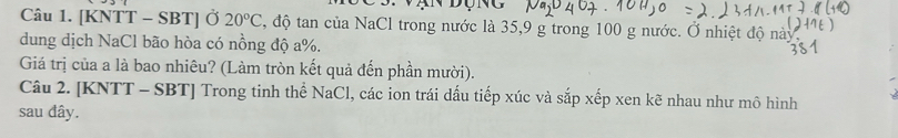 [KNTT - SBT] Ở 20°C 3, độ tan của NaCl trong nước là 35, 9 g trong 100 g nước. Ở nhiệt độ này 
dung dịch NaCl bão hòa có nồng độ a %. 
Giá trị của a là bao nhiêu? (Làm tròn kết quả đến phần mười). 
Câu 2. [KNTT - SBT] Trong tinh thể NaCl, các ion trái dấu tiếp xúc và sắp xếp xen kẽ nhau như mô hình 
sau đây.