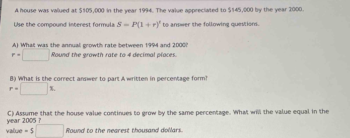 A house was valued at $105,000 in the year 1994. The value appreciated to $145,000 by the year 2000. 
Use the compound interest formula S=P(1+r)^t to answer the following questions. 
A) What was the annual growth rate between 1994 and 2000?
r=□ Round the growth rate to 4 decimal places. 
B) What is the correct answer to part A written in percentage form?
r=□ %. 
C) Assume that the house value continues to grow by the same percentage. What will the value equal in the 
year 2005 ? 
value =$□ Round to the nearest thousand dollars.